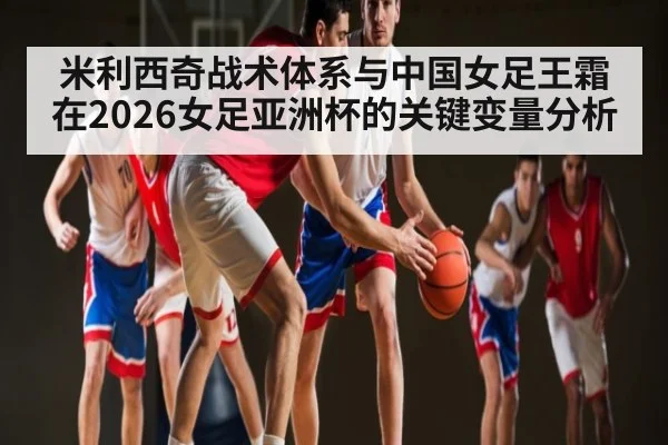 米利西奇战术体系与中国女足王霜在2026女足亚洲杯的关键变量分析